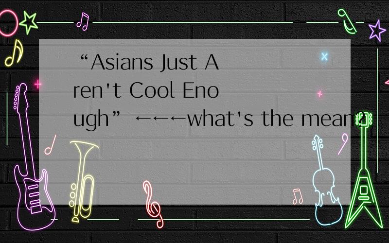 “Asians Just Aren't Cool Enough” ←←←what's the mean?
