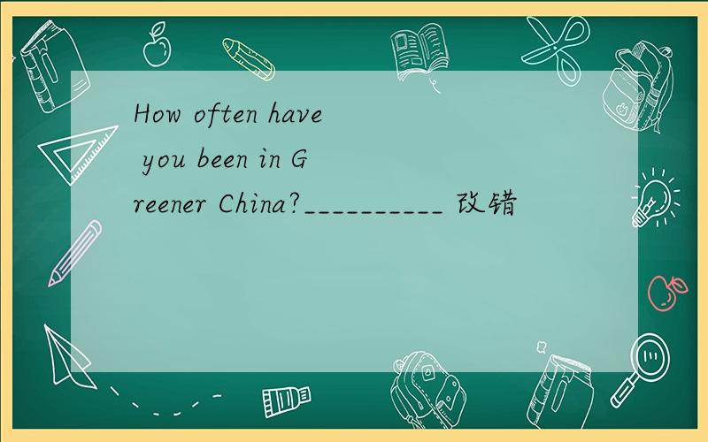 How often have you been in Greener China?__________ 改错