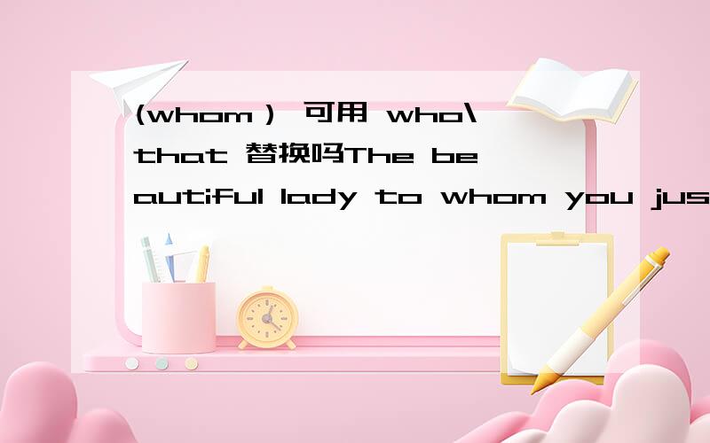 (whom） 可用 who\that 替换吗The beautiful lady to whom you just talked is Miss Zhang=The beautiful lady (whom) you just talked to is Miss Zhang.中（whom）可用that\who替换吗,why?