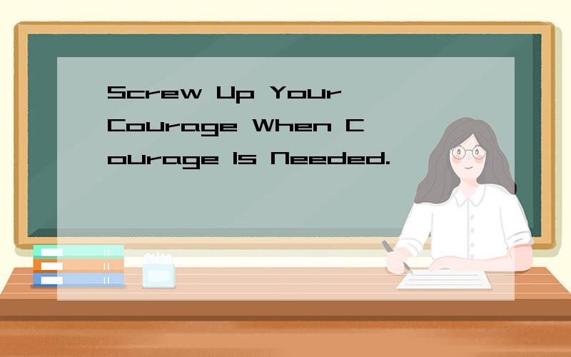 Screw Up Your Courage When Courage Is Needed.