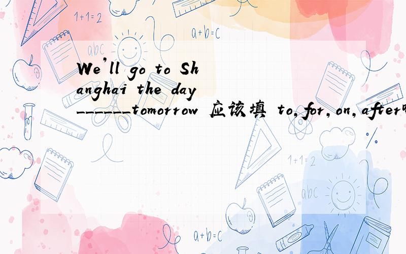 We’ll go to Shanghai the day______tomorrow 应该填 to,for,on,after哪个?