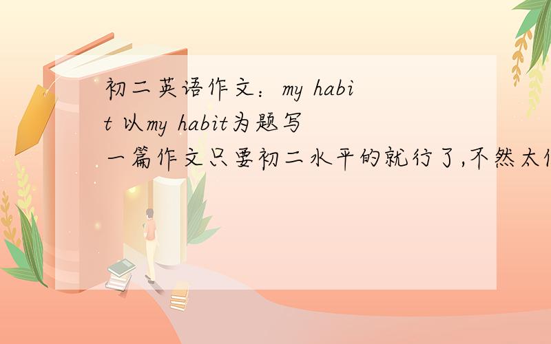 初二英语作文：my habit 以my habit为题写一篇作文只要初二水平的就行了,不然太假