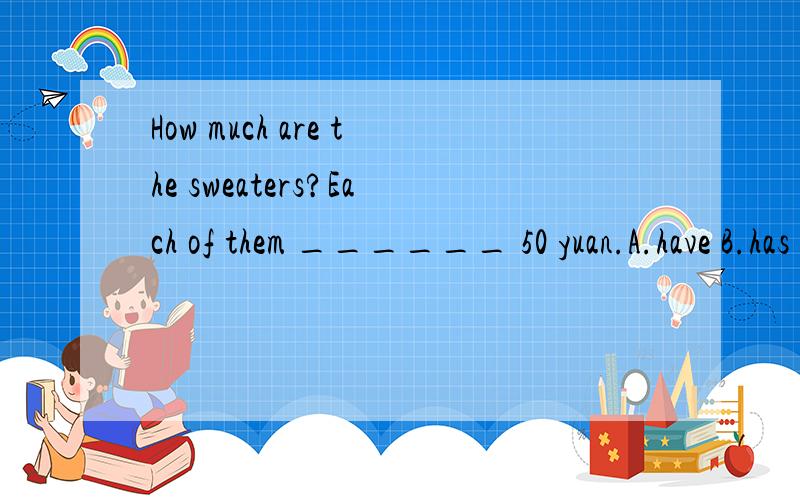 How much are the sweaters?Each of them ______ 50 yuan.A.have B.has C.is