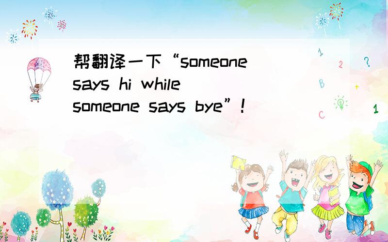 帮翻译一下“someone says hi while someone says bye”!