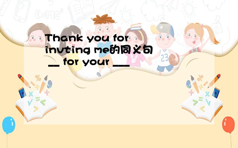 Thank you for invting me的同义句 __ for your ___