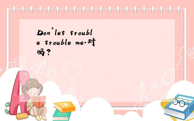 Don’let trouble trouble me.对吗?