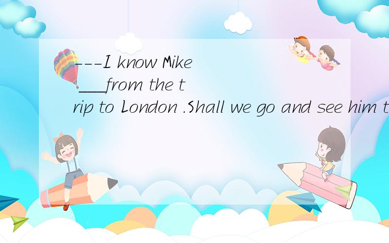 ---I know Mike ___from the trip to London .Shall we go and see him tomorrow?-----All right .I willA.had come back B.is back C.came back D .coming back