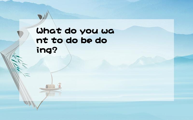 What do you want to do be doing?