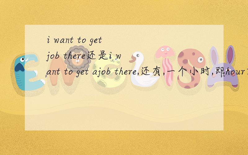 i want to get job there还是i want to get ajob there,还有,一个小时,即hour前要加a吗?