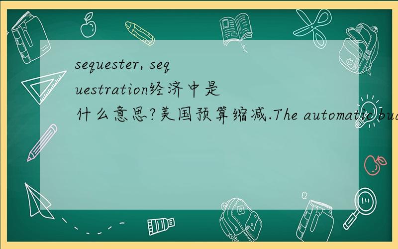 sequester, sequestration经济中是什么意思?美国预算缩减.The automatic budget reductions, known as the sequester, are hitting every federal government agency这里英文的意思似乎是预算缩减,但怎么用这个词呢?