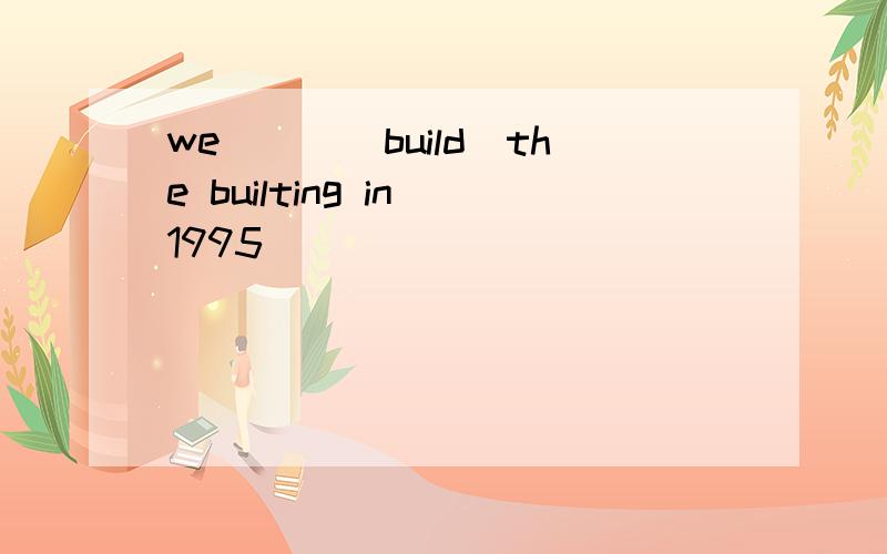 we___(build)the builting in 1995