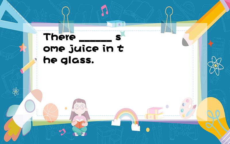 There ______ some juice in the glass.