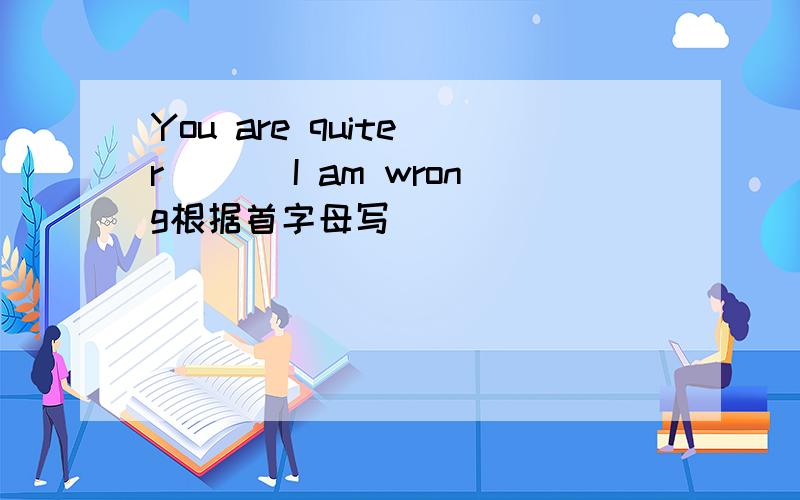 You are quite r___ I am wrong根据首字母写