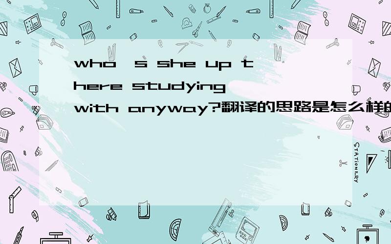 who's she up there studying with anyway?翻译的思路是怎么样的?