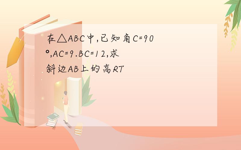 在△ABC中,已知角C=90°,AC=9.BC=12,求斜边AB上的高RT