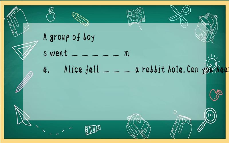 A group of boys went _____ me.     Alice fell ___ a rabbit hole.Can you hear someone ___ in?