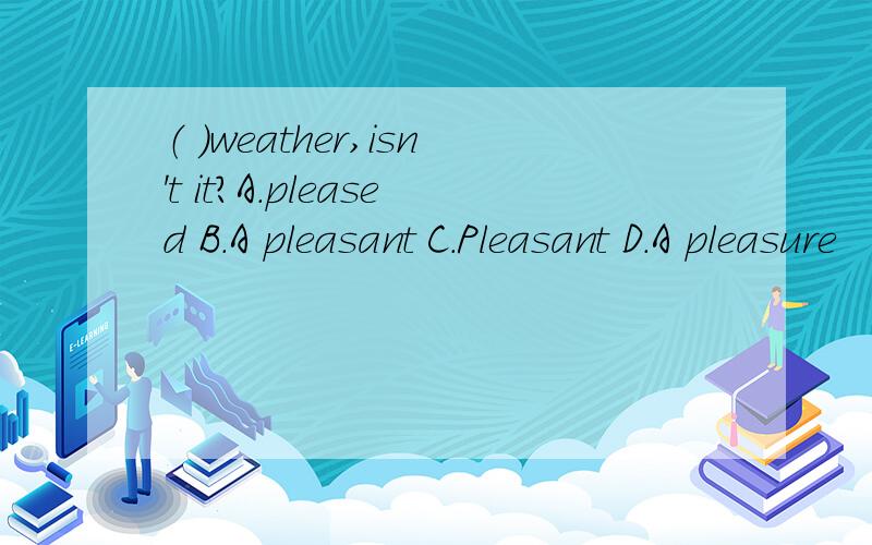 （ ）weather,isn't it?A.pleased B.A pleasant C.Pleasant D.A pleasure