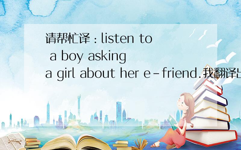 请帮忙译：listen to a boy asking a girl about her e-friend.我翻译出来的是：听听一个男孩一个女孩问她的朋友.