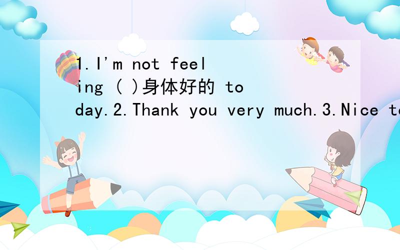 1.I'm not feeling ( )身体好的 today.2.Thank you very much.3.Nice to meet you.( 同义句）