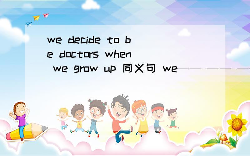 we decide to be doctors when we grow up 同义句 we—— —— —— to be doctors when we grow up