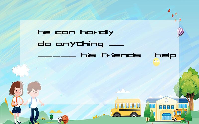 he can hardly do anything _______ his friends' help