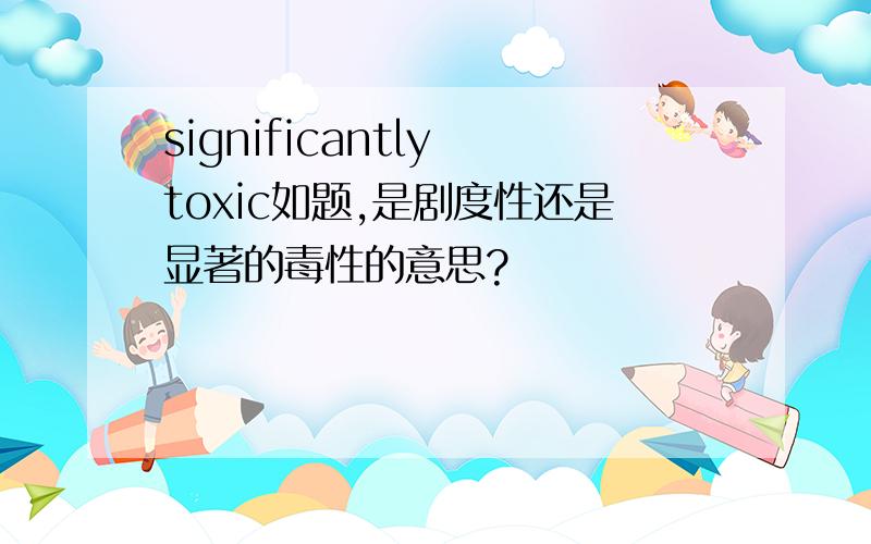 significantly toxic如题,是剧度性还是显著的毒性的意思?