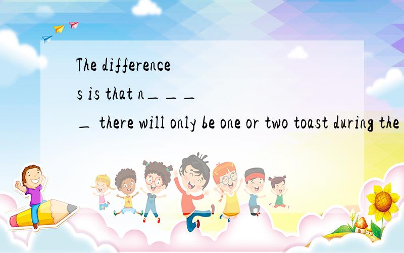 The differences is that n____ there will only be one or two toast during the meal.it is not necessary to toast each t____ you pick uo your glass.