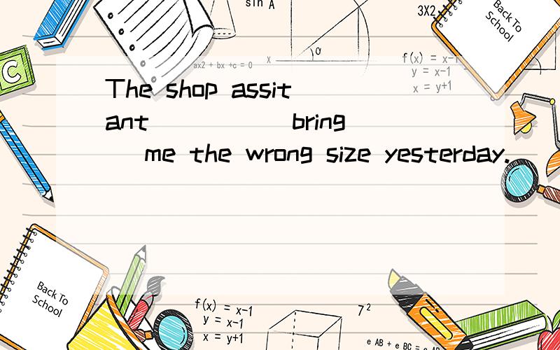 The shop assitant ____(bring) me the wrong size yesterday.