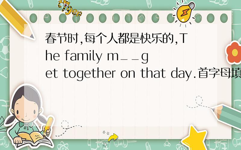 春节时,每个人都是快乐的,The family m__get together on that day.首字母填空