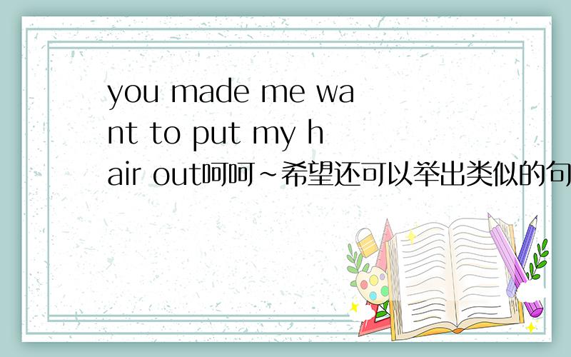 you made me want to put my hair out呵呵~希望还可以举出类似的句子或短语o(∩_∩)o...