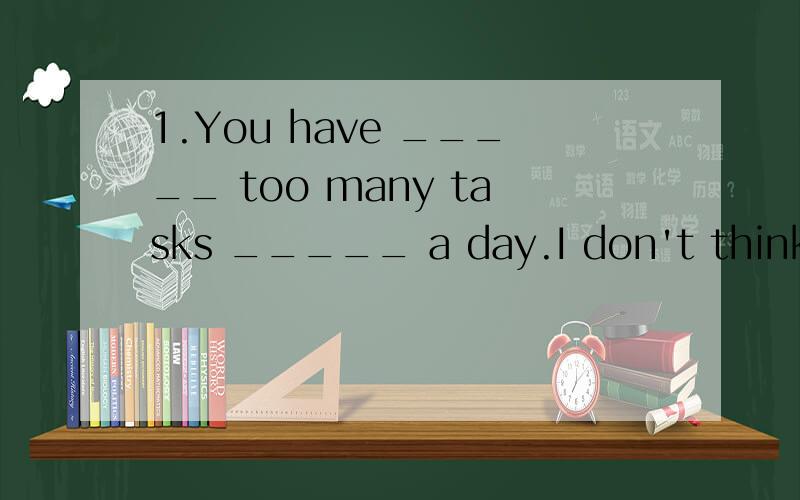 1.You have _____ too many tasks _____ a day.I don't think you can finish all of the1.You have _____ too many tasks _____ a day.I don't think you can finish all of them.A.taken from B.got from C.given away D.fitted into2.The students are too busy,They