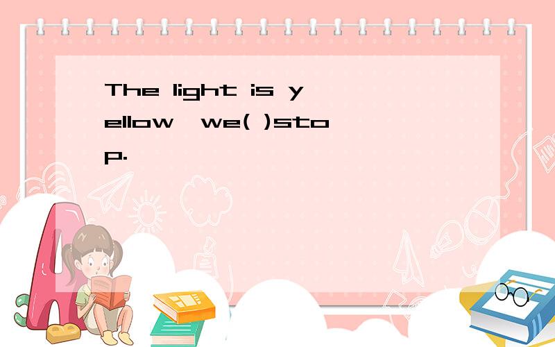 The light is yellow,we( )stop.