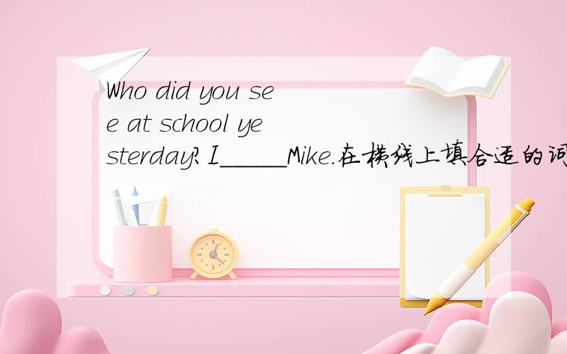 Who did you see at school yesterday?I_____Mike.在横线上填合适的词