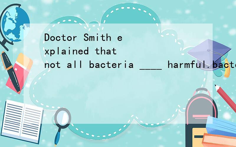 Doctor Smith explained that not all bacteria ____ harmful.bacteria不是不可数名词吗?不可数名词的谓语不是用单数吗?为什么网上说填are ?not all bacteria ____ harmful.不是表示一种客观事实嘛?为什么卷子的答案