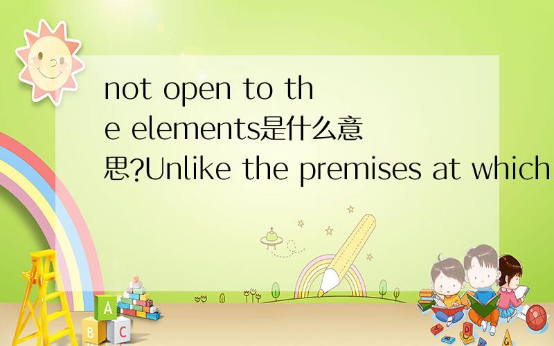 not open to the elements是什么意思?Unlike the premises at which Shakespeare's theatrical company was then based,the new theatre at Blackfriars was not open to the elements,so plays could be put on even in winter.不懂was not open to the element
