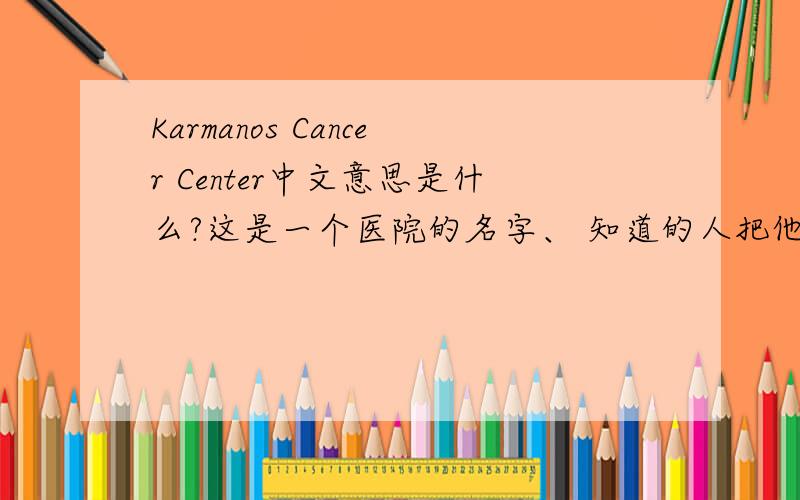Karmanos Cancer Center中文意思是什么?这是一个医院的名字、 知道的人把他的具体位置也写下、 我会多加分的、
