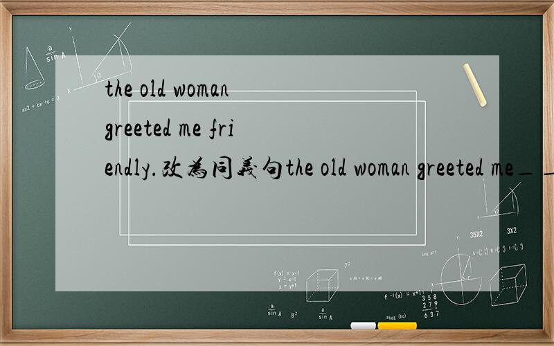 the old woman greeted me friendly.改为同义句the old woman greeted me___ ___ friendly___.