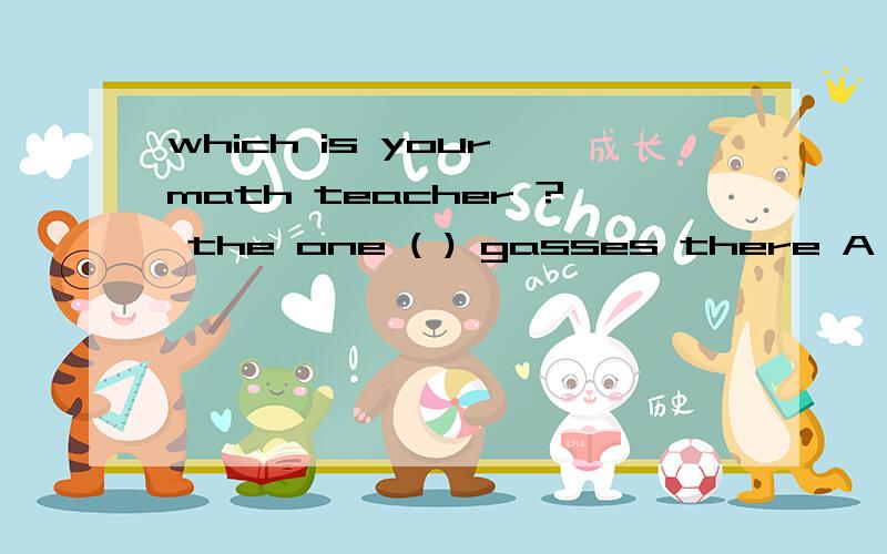 which is your math teacher ? the one ( ) gasses there A wear B wearng C putting on D has回答并解释一下为什么,谢谢