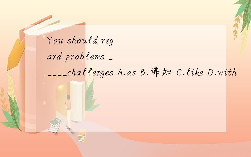 You should regard problems _____challenges A.as B.佛如 C.like D.with