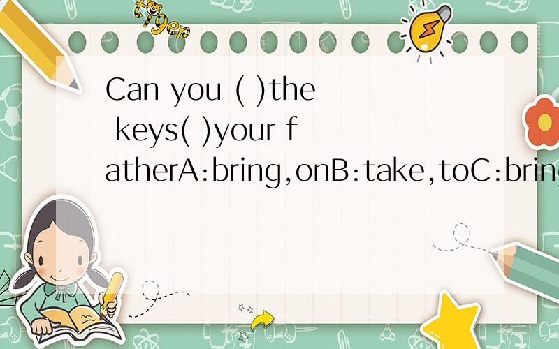 Can you ( )the keys( )your fatherA:bring,onB:take,toC:bring,for