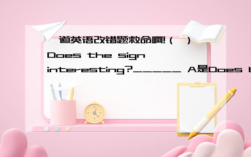 一道英语改错题救命啊!（ ）Does the sign interesting?_____ A是Does b是sign c是interesting,哪里错了,怎么改,