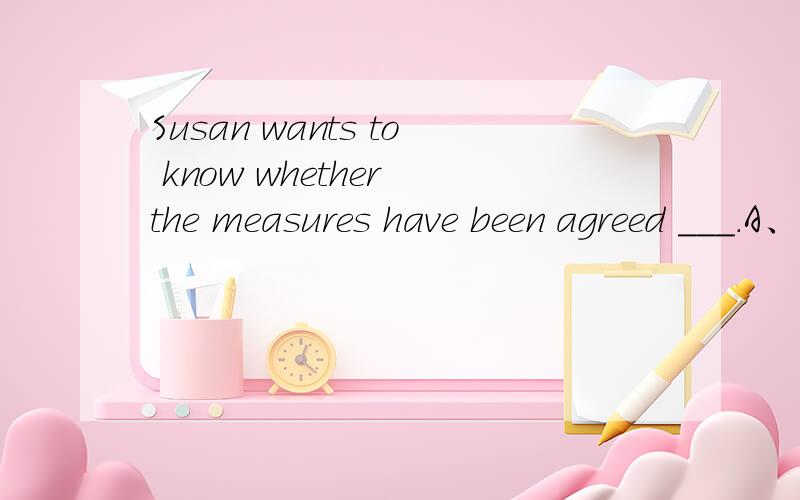 Susan wants to know whether the measures have been agreed ___.A、toB、 with C、over D、 upon为什么选D?请翻译句子