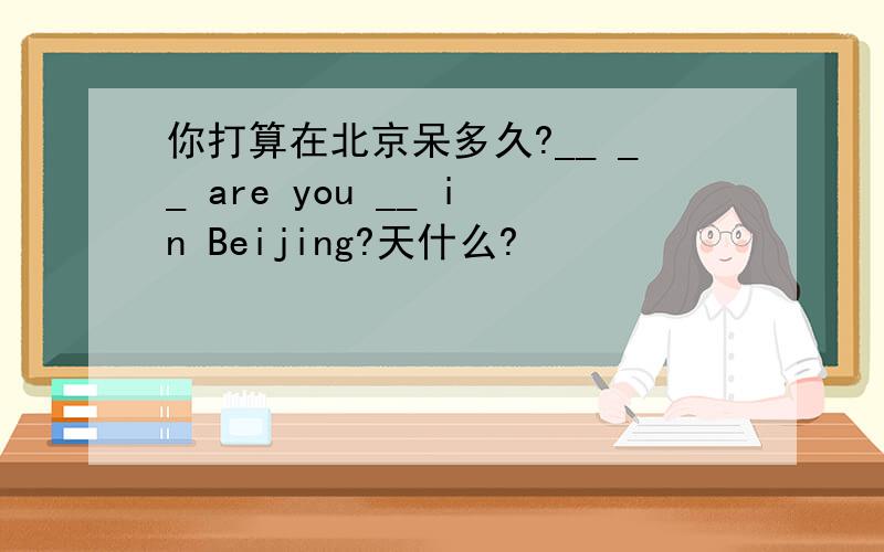 你打算在北京呆多久?__ __ are you __ in Beijing?天什么?