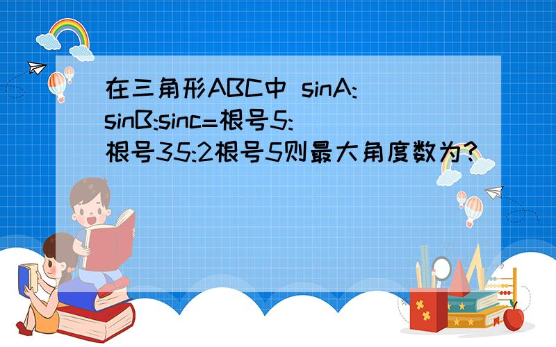 在三角形ABC中 sinA:sinB:sinc=根号5:根号35:2根号5则最大角度数为?