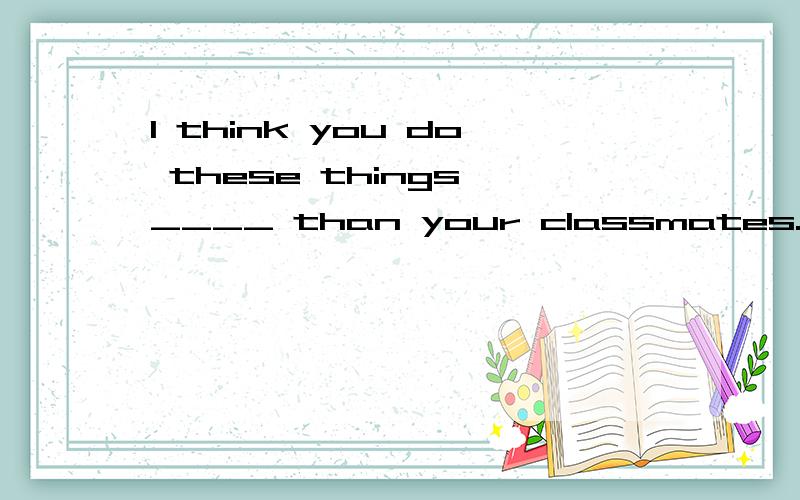 I think you do these things ____ than your classmates.用well 还是better