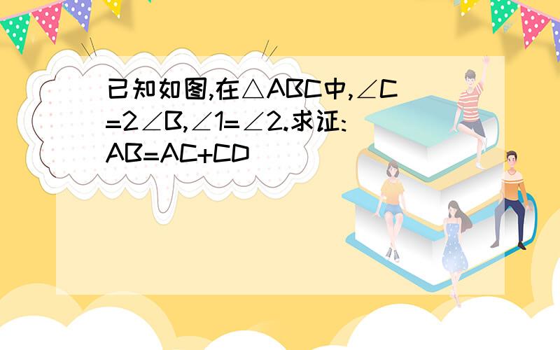 已知如图,在△ABC中,∠C=2∠B,∠1=∠2.求证:AB=AC+CD