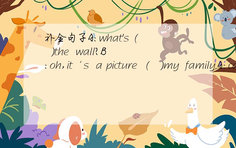 补全句子A：what's （  ）the  wall?B:oh,it‘s  a picture  （   ）my  family.A：can  i  look  （   ）it?B：certainly.here you are.this  is my father and this is my （    ）.they are forty（   ）old.A：oh,they  look young .（   ）th