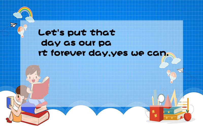 Let's put that day as our part forever day,yes we can.