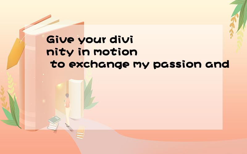 Give your divinity in motion to exchange my passion and