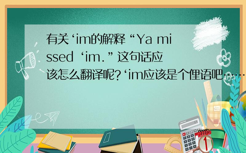 有关‘im的解释“Ya missed ‘im.”这句话应该怎么翻译呢?‘im应该是个俚语吧……那么或者便是这话有什么言外之意。这句话想表达的意思是？